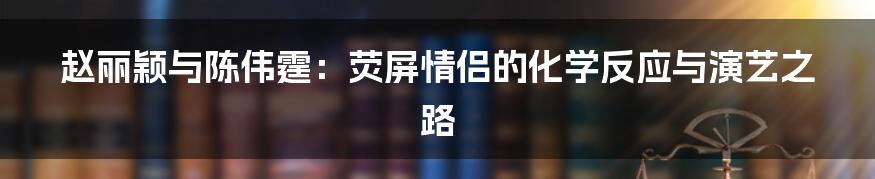 赵丽颖与陈伟霆:荧屏情侣的化学反应与演艺之路