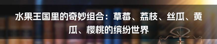 水果王国里的奇妙组合：草莓、荔枝、丝瓜、黄瓜、樱桃的缤纷世界