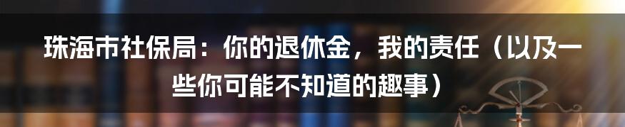 珠海市社保局:你的退休金,我的责任(以及一些你可能不知道的趣事)