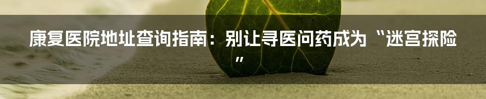 康复医院地址查询指南:别让寻医问药成为“迷宫探险”