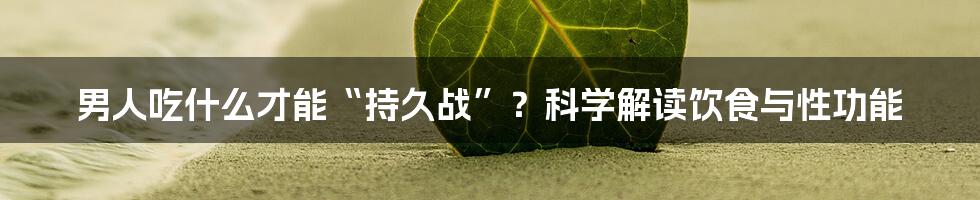 男人吃什么才能“持久战”?科学解读饮食与性功能