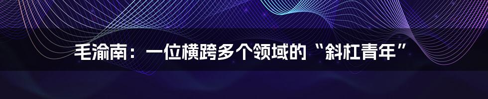 毛渝南:一位横跨多个领域的“斜杠青年”
