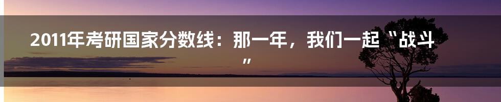 2011年考研国家分数线：那一年，我们一起“战斗”