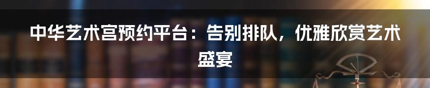 中华艺术宫预约平台:告别排队,优雅欣赏艺术盛宴