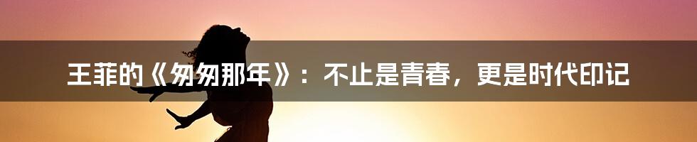 王菲的《匆匆那年》:不止是青春,更是时代印记