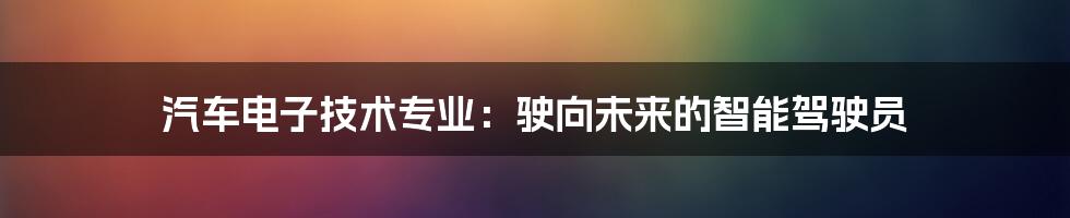 汽车电子技术专业:驶向未来的智能驾驶员