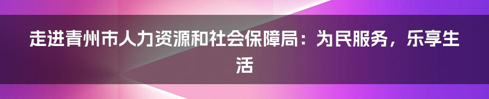 走进青州市人力资源和社会保障局：为民服务，乐享生活