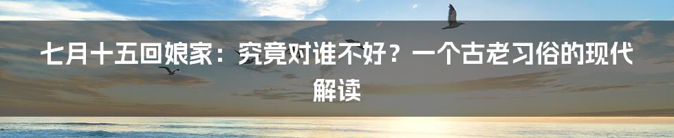 七月十五回娘家:究竟对谁不好?一个古老习俗的现代解读