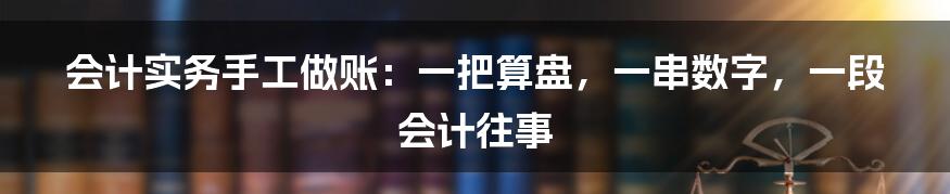 会计实务手工做账：一把算盘，一串数字，一段会计往事