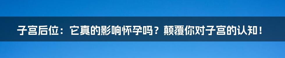 子宫后位:它真的影响怀孕吗?颠覆你对子宫的认知!