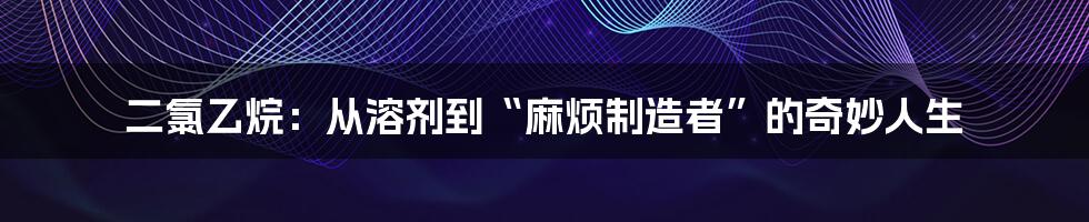 二氯乙烷：从溶剂到“麻烦制造者”的奇妙人生