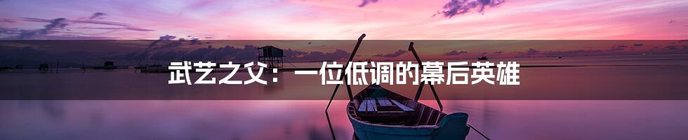 武艺之父：一位低调的幕后英雄