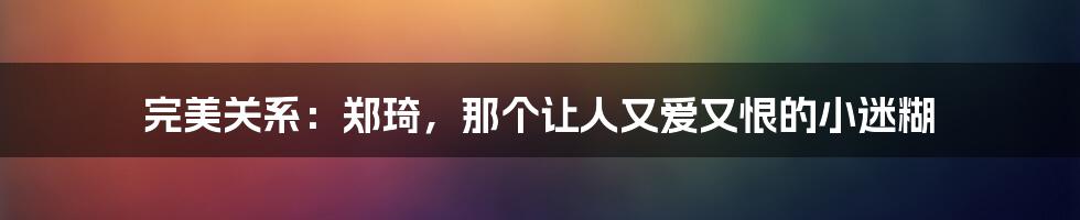 完美关系：郑琦，那个让人又爱又恨的小迷糊