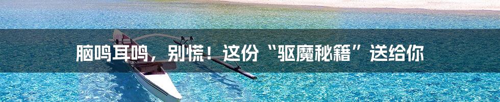 脑鸣耳鸣,别慌!这份“驱魔秘籍”送给你