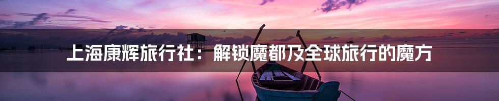 上海康辉旅行社：解锁魔都及全球旅行的魔方