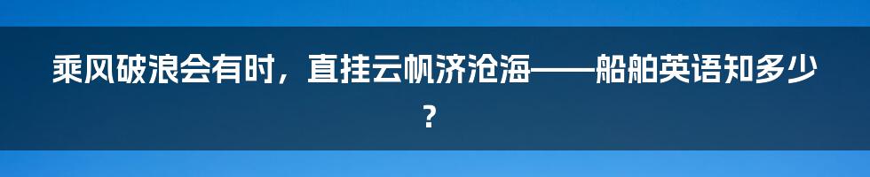 乘风破浪会有时,直挂云帆济沧海——船舶英语知多少?