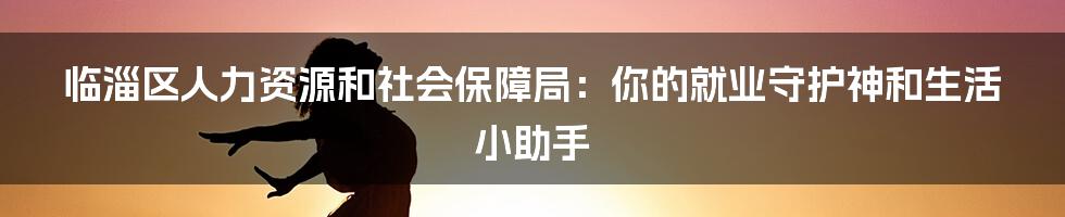 临淄区人力资源和社会保障局：你的就业守护神和生活小助手