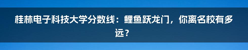 桂林电子科技大学分数线:鲤鱼跃龙门,你离名校有多远?