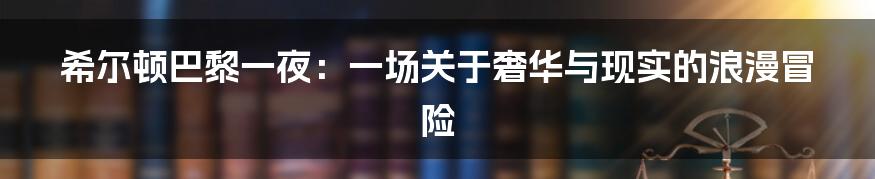 希尔顿巴黎一夜:一场关于奢华与现实的浪漫冒险