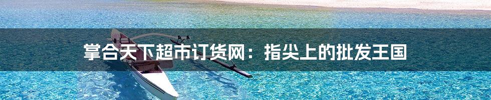 掌合天下超市订货网:指尖上的批发王国
