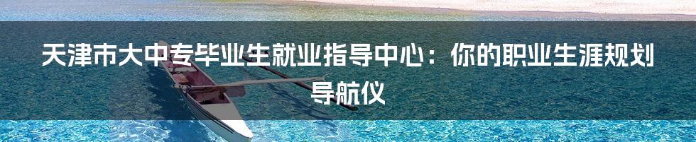 天津市大中专毕业生就业指导中心:你的职业生涯规划导航仪