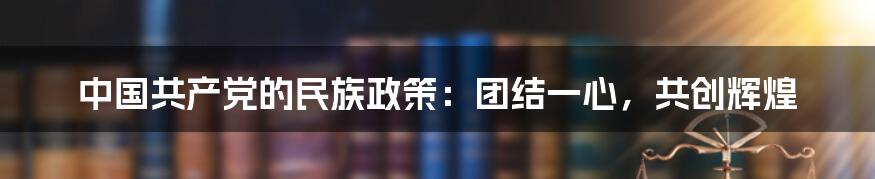 中国共产党的民族政策:团结一心,共创辉煌