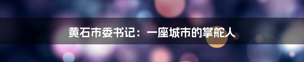 黄石市委书记：一座城市的掌舵人