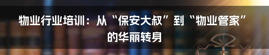 物业行业培训：从“保安大叔”到“物业管家”的华丽转身