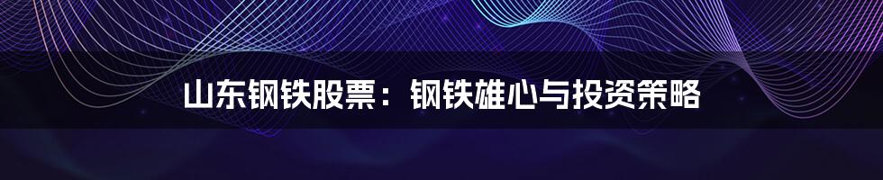 山东钢铁股票:钢铁雄心与投资策略