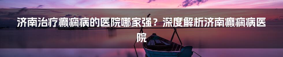 济南治疗癫痫病的医院哪家强?深度解析济南癫痫病医院