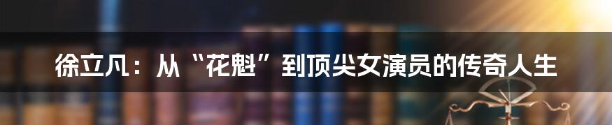 徐立凡：从“花魁”到顶尖女演员的传奇人生