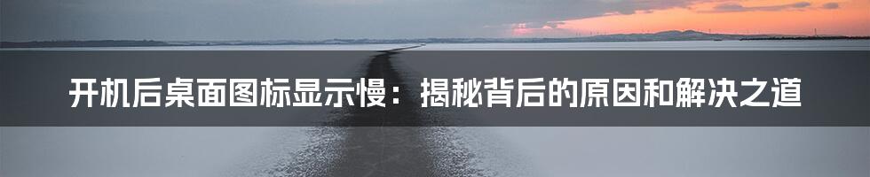 开机后桌面图标显示慢：揭秘背后的原因和解决之道
