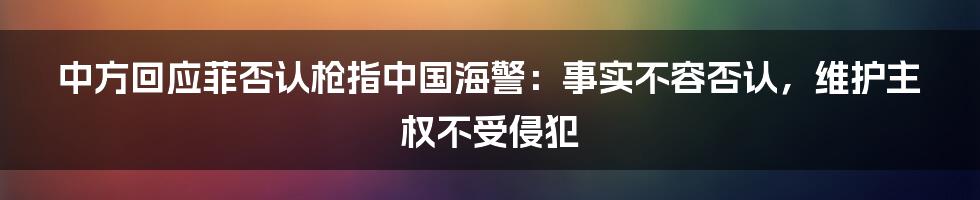 中方回应菲否认枪指中国海警：事实不容否认，维护主权不受侵犯