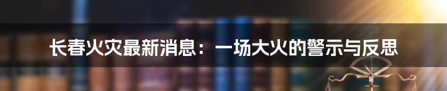 长春火灾最新消息:一场大火的警示与反思