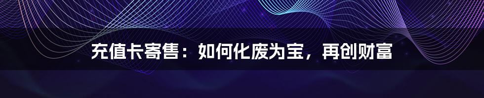 充值卡寄售：如何化废为宝，再创财富