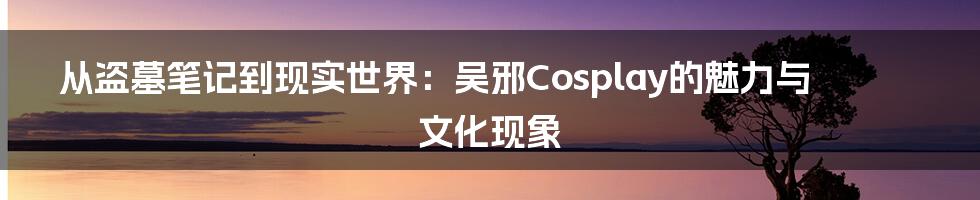 从盗墓笔记到现实世界:吴邪Cosplay的魅力与文化现象