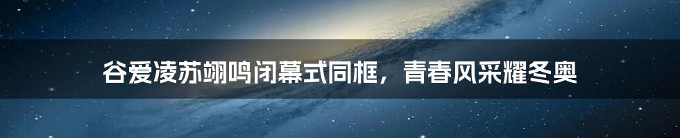 谷爱凌苏翊鸣闭幕式同框,青春风采耀冬奥