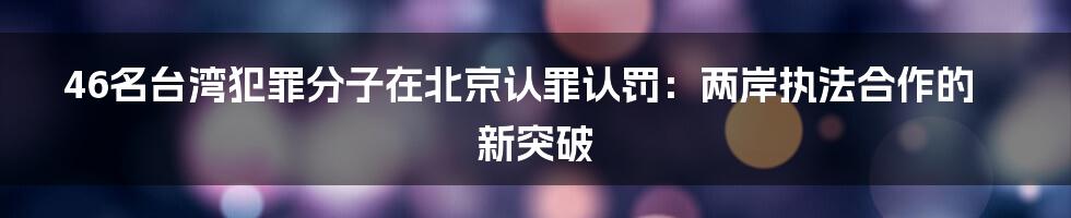 46名台湾犯罪分子在北京认罪认罚：两岸执法合作的新突破