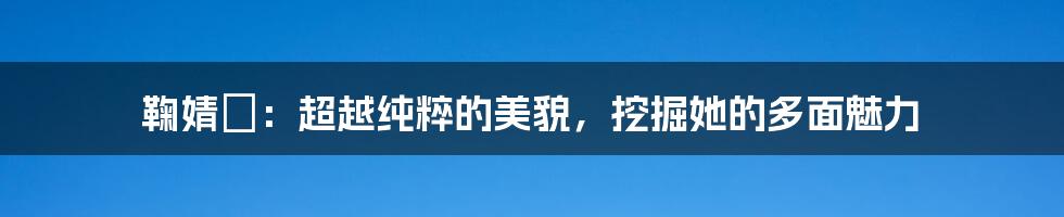 鞠婧祎：超越纯粹的美貌，挖掘她的多面魅力
