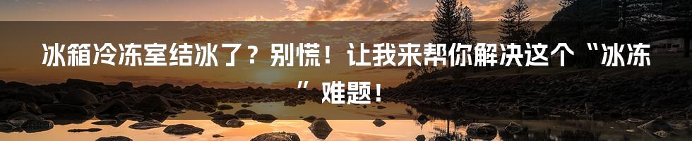冰箱冷冻室结冰了？别慌！让我来帮你解决这个“冰冻”难题！