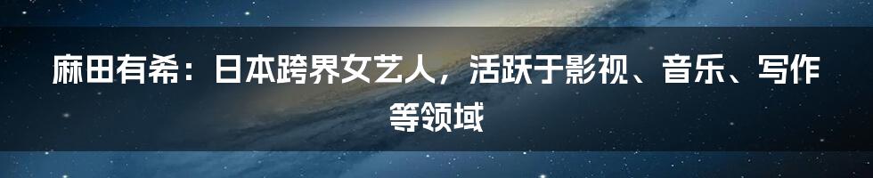麻田有希：日本跨界女艺人，活跃于影视、音乐、写作等领域