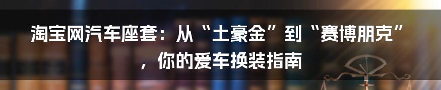 淘宝网汽车座套：从“土豪金”到“赛博朋克”，你的爱车换装指南