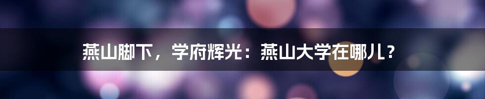 燕山脚下,学府辉光:燕山大学在哪儿?