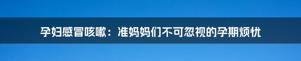 孕妇感冒咳嗽:准妈妈们不可忽视的孕期烦忧