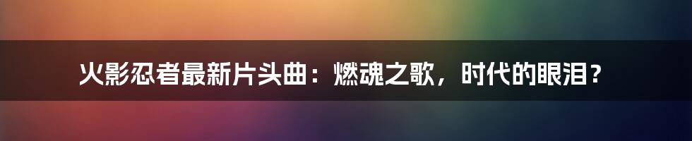 火影忍者最新片头曲：燃魂之歌，时代的眼泪？