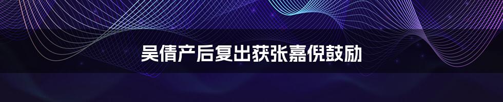 吴倩产后复出获张嘉倪鼓励