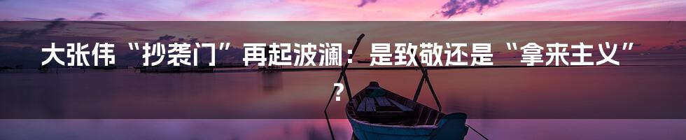 大张伟“抄袭门”再起波澜：是致敬还是“拿来主义”？