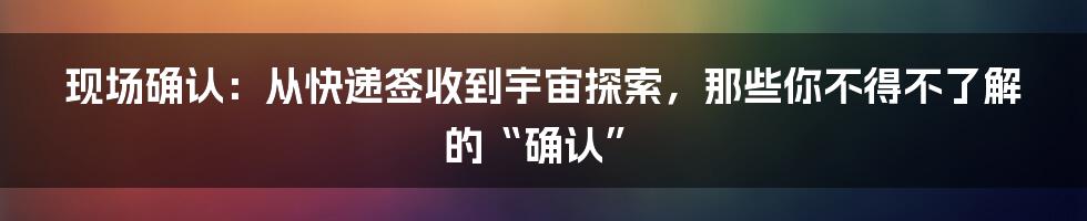 现场确认:从快递签收到宇宙探索,那些你不得不了解的“确认”