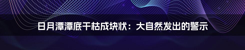 日月潭潭底干枯成块状:大自然发出的警示
