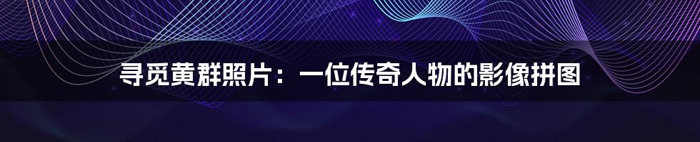 寻觅黄群照片：一位传奇人物的影像拼图